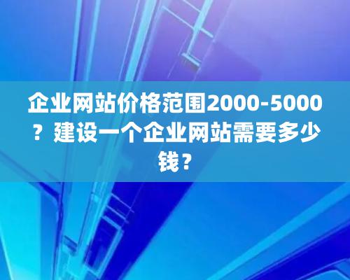 企業網站價格范圍2000-5000？建設一個企業網站需要多少錢？