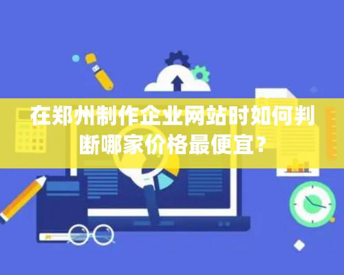 在鄭州制作企業網站時如何判斷哪家價格最便宜？